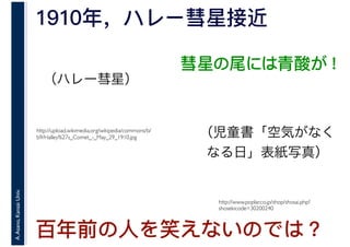A.Asano,KansaiUniv.
1910年，ハレー彗星接近
http://upload.wikimedia.org/wikipedia/commons/b/
b9/Halley%27s_Comet_-_May_29_1910.jpg
百年前の人を笑えないのでは？
http://www.poplar.co.jp/shop/shosai.php?
shosekicode=30200240
彗星の尾には青酸が！
（ハレー彗星）
（児童書「空気がなく
なる日」表紙写真）
 