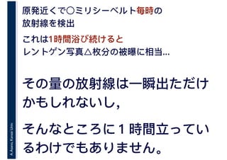 A.Asano,KansaiUniv. 原発近くで○ミリシーベルト毎時の
放射線を検出
これは1時間浴び続けると
レントゲン写真△枚分の被曝に相当...
その量の放射線は一瞬出ただけ
かもしれないし，
そんなところに１時間立ってい
るわけでもありません。
 