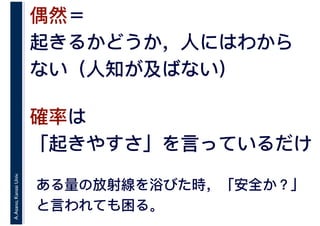 A.Asano,KansaiUniv.
偶然＝
起きるかどうか，人にはわから
ない（人知が及ばない）
確率は
「起きやすさ」を言っているだけ
ある量の放射線を浴びた時，「安全か？」
と言われても困る。
 