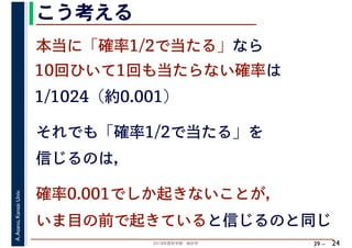 2018年度秋学期　統計学
A.Asano,KansaiUniv.
39 –
こう考える
24
本当に「確率1/2で当たる」なら
10回ひいて1回も当たらない確率は
1/1024（約0.001）
それでも「確率1/2で当たる」を
信じるのは，
確率0.001でしか起きないことが，
いま目の前で起きていると信じるのと同じ
 