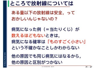 2018年度秋学期　統計学
A.Asano,KansaiUniv.
39 –
ところで放射線については
27
病気になった例（＝当たりくじ）が
数えるほどもないときは，
病気になる確率は「ものすごく小さい」
という不確かなことしかわからない
ある量以下の放射線は安全，って
おかしいんじゃないの？
他の原因でも同じ病気にはなるから，
他の原因と区別がつかない
 