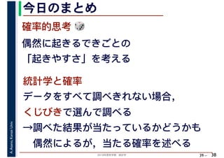 2018年度秋学期　統計学
A.Asano,KansaiUniv.
39 –
今日のまとめ
38
確率的思考 🎲🎲
偶然に起きるできごとの
「起きやすさ」を考える
統計学と確率
データをすべて調べきれない場合，
くじびきで選んで調べる
→調べた結果が当たっているかどうかも
　偶然によるが，当たる確率を述べる
 