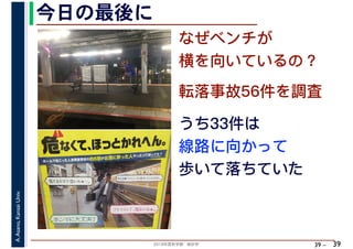 2018年度秋学期　統計学
A.Asano,KansaiUniv.
39 –
なぜベンチが
横を向いているの？
今日の最後に
39
転落事故56件を調査
うち33件は
線路に向かって
歩いて落ちていた
 