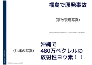 A.Asano,KansaiUniv.
福島で原発事故
http://jp.ibtimes.com/articles/17025/20110403/508106.htm
沖縄で
480万ベクレルの
放射性ヨウ素！！
http://okinawa-spot.info/
（事故現場写真）
（沖縄の写真）
 