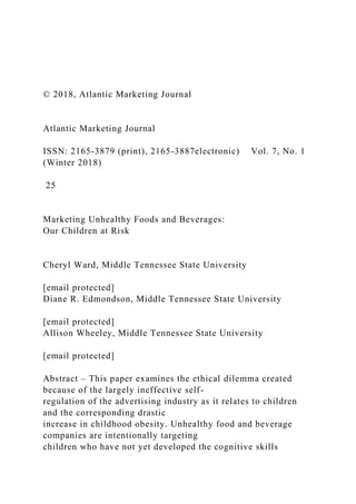 © 2018, Atlantic Marketing Journal
Atlantic Marketing Journal
ISSN: 2165-3879 (print), 2165-3887electronic) Vol. 7, No. 1
(Winter 2018)
25
Marketing Unhealthy Foods and Beverages:
Our Children at Risk
Cheryl Ward, Middle Tennessee State University
[email protected]
Diane R. Edmondson, Middle Tennessee State University
[email protected]
Allison Wheeley, Middle Tennessee State University
[email protected]
Abstract – This paper examines the ethical dilemma created
because of the largely ineffective self-
regulation of the advertising industry as it relates to children
and the corresponding drastic
increase in childhood obesity. Unhealthy food and beverage
companies are intentionally targeting
children who have not yet developed the cognitive skills
 
