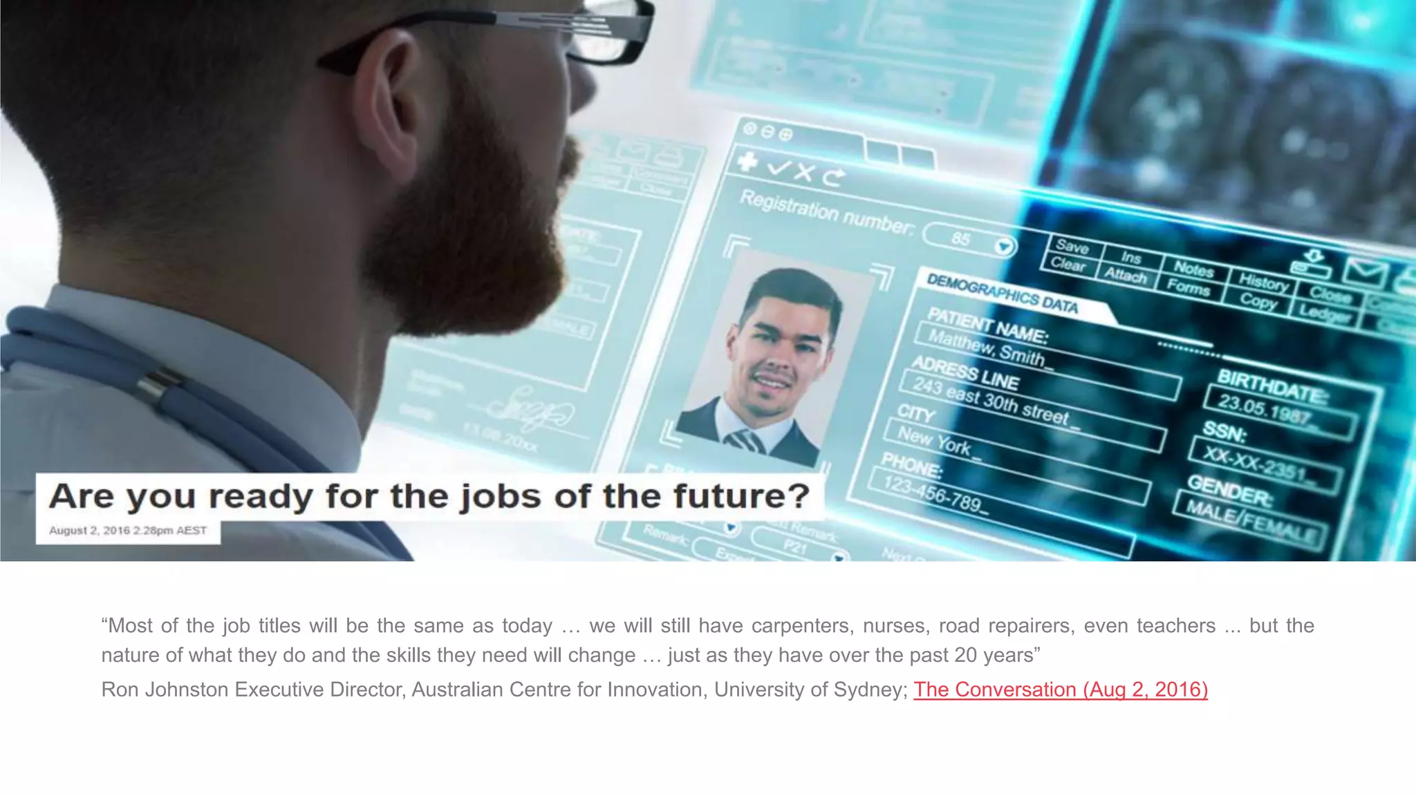 “Most of the job titles will be the same as today … we will still have carpenters, nurses, road repairers, even teachers ... but the
nature of what they do and the skills they need will change … just as they have over the past 20 years”
Ron Johnston Executive Director, Australian Centre for Innovation, University of Sydney; The Conversation (Aug 2, 2016)
 