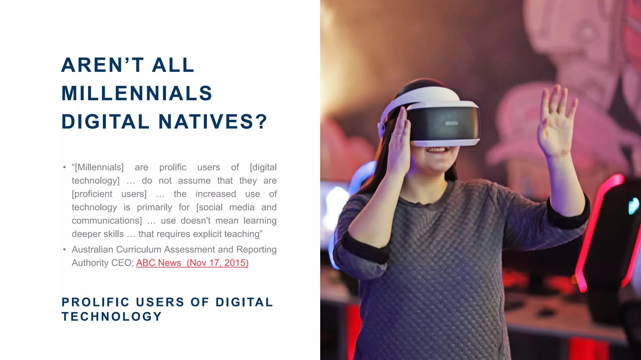 AREN’T ALL
MILLENNIALS
DIGITAL NATIVES?
• “[Millennials] are prolific users of [digital
technology] … do not assume that they are
[proficient users] … the increased use of
technology is primarily for [social media and
communications] … use doesn't mean learning
deeper skills … that requires explicit teaching”
• Australian Curriculum Assessment and Reporting
Authority CEO; ABC News (Nov 17, 2015)
PROLIFIC USERS OF DIGITAL
TECHNOLOGY
 