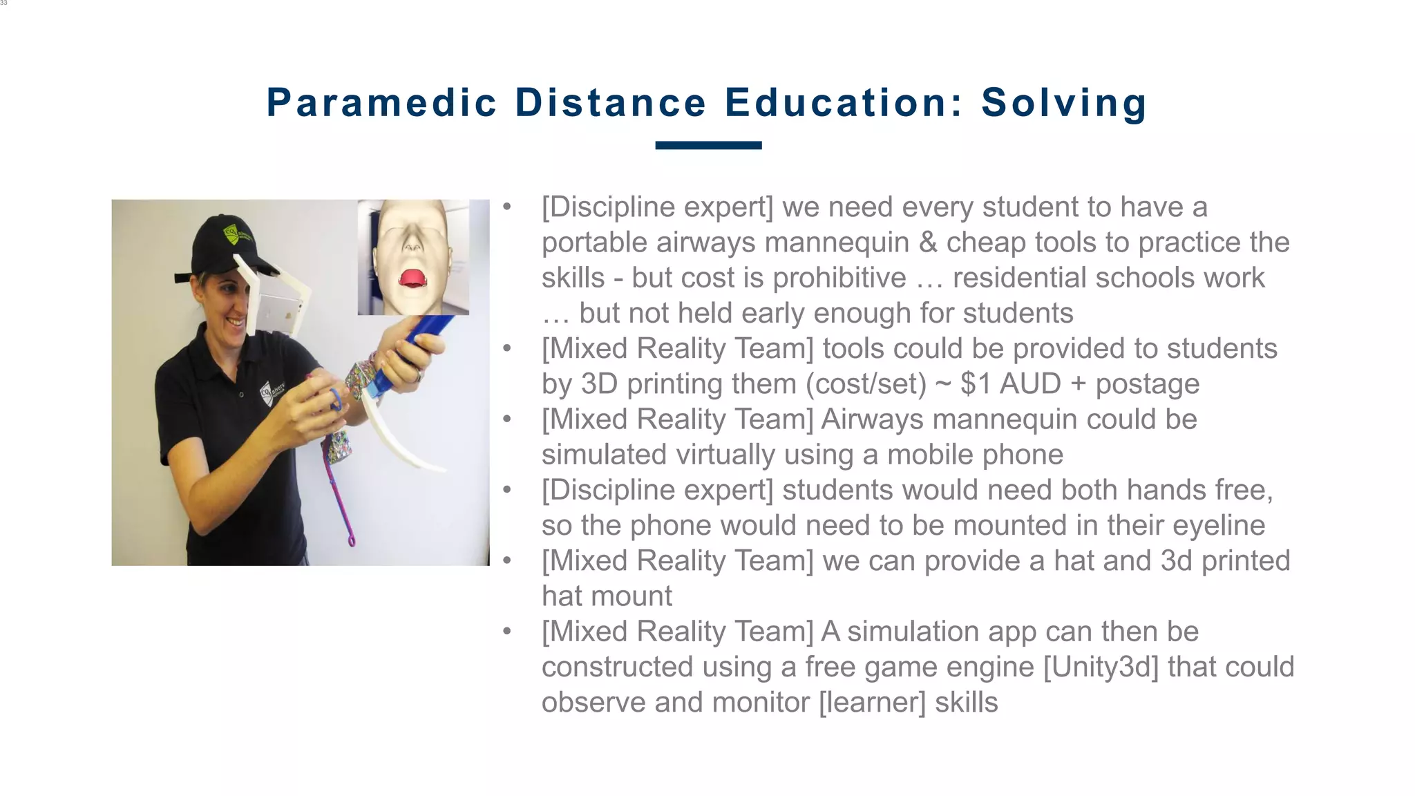 • [Discipline expert] we need every student to have a
portable airways mannequin & cheap tools to practice the
skills - but cost is prohibitive … residential schools work
… but not held early enough for students
• [Mixed Reality Team] tools could be provided to students
by 3D printing them (cost/set) ~ $1 AUD + postage
• [Mixed Reality Team] Airways mannequin could be
simulated virtually using a mobile phone
• [Discipline expert] students would need both hands free,
so the phone would need to be mounted in their eyeline
• [Mixed Reality Team] we can provide a hat and 3d printed
hat mount
• [Mixed Reality Team] A simulation app can then be
constructed using a free game engine [Unity3d] that could
observe and monitor [learner] skills
33
Paramedic Distance Education: Solving
 