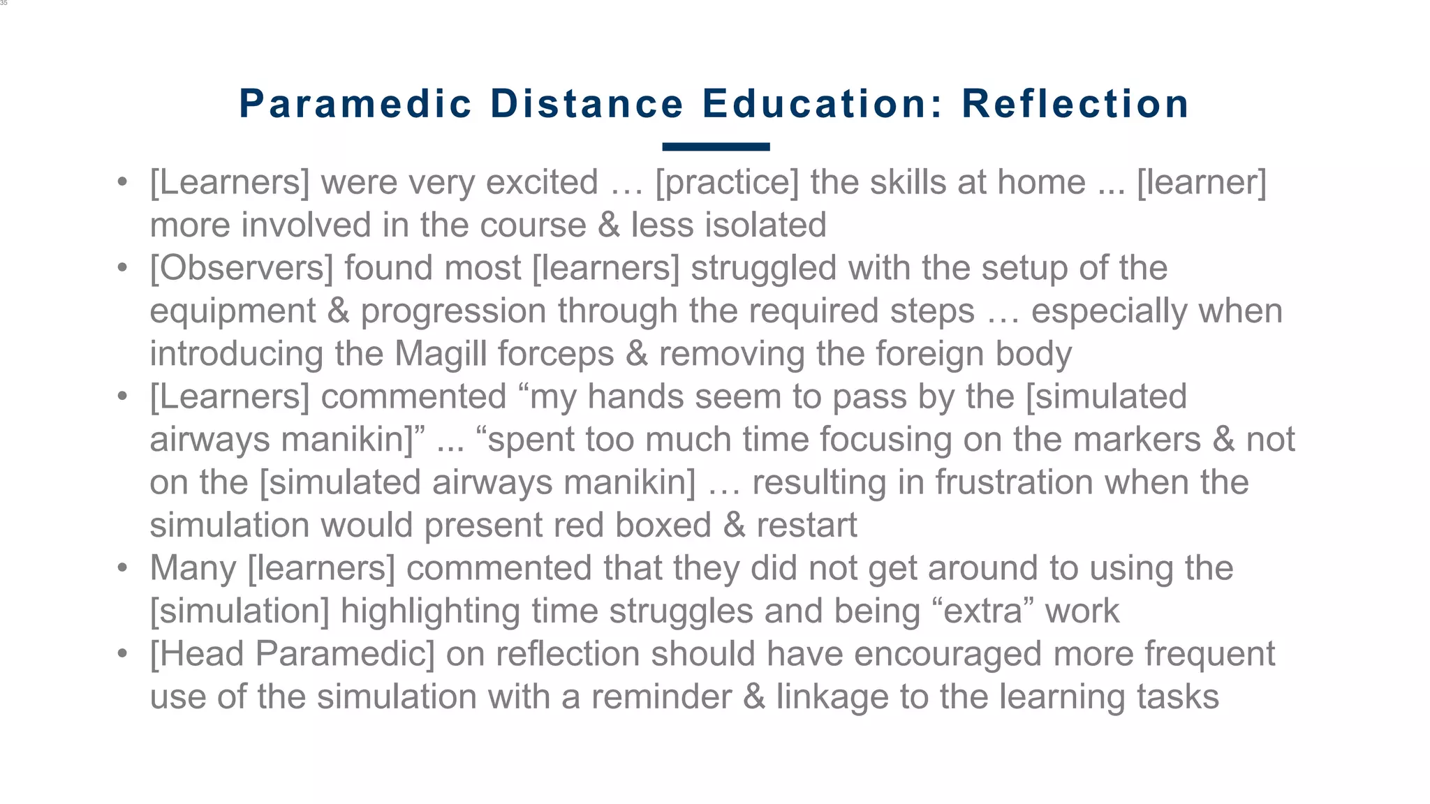 • [Learners] were very excited … [practice] the skills at home ... [learner]
more involved in the course & less isolated
• [Observers] found most [learners] struggled with the setup of the
equipment & progression through the required steps … especially when
introducing the Magill forceps & removing the foreign body
• [Learners] commented “my hands seem to pass by the [simulated
airways manikin]” ... “spent too much time focusing on the markers & not
on the [simulated airways manikin] … resulting in frustration when the
simulation would present red boxed & restart
• Many [learners] commented that they did not get around to using the
[simulation] highlighting time struggles and being “extra” work
• [Head Paramedic] on reflection should have encouraged more frequent
use of the simulation with a reminder & linkage to the learning tasks
35
Paramedic Distance Education: Reflection
 