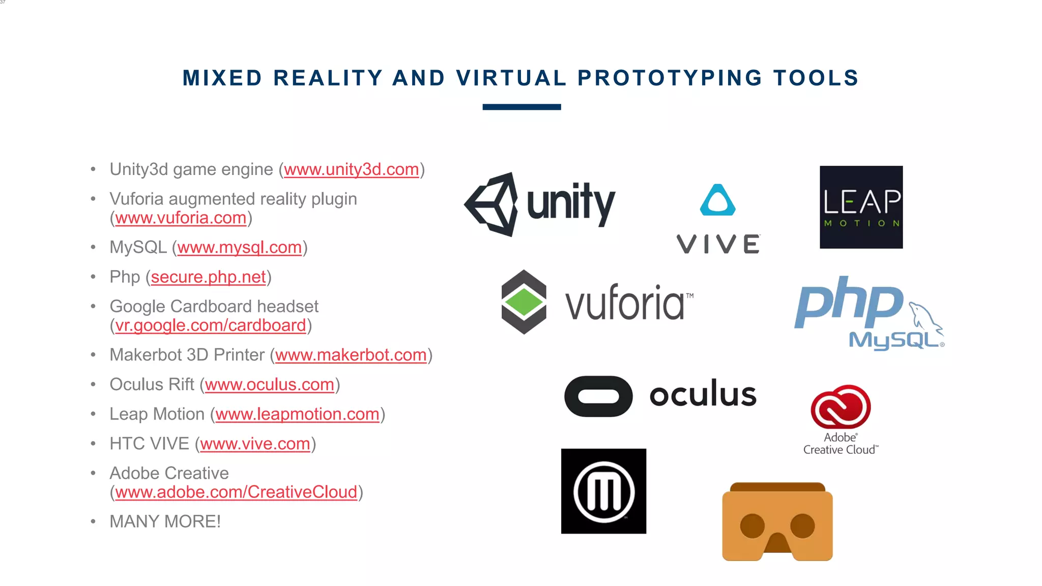 • Unity3d game engine (www.unity3d.com)
• Vuforia augmented reality plugin
(www.vuforia.com)
• MySQL (www.mysql.com)
• Php (secure.php.net)
• Google Cardboard headset
(vr.google.com/cardboard)
• Makerbot 3D Printer (www.makerbot.com)
• Oculus Rift (www.oculus.com)
• Leap Motion (www.leapmotion.com)
• HTC VIVE (www.vive.com)
• Adobe Creative
(www.adobe.com/CreativeCloud)
• MANY MORE!
37
MIXED REALITY AND VIRTUAL PROTOTYPING TOOLS
 