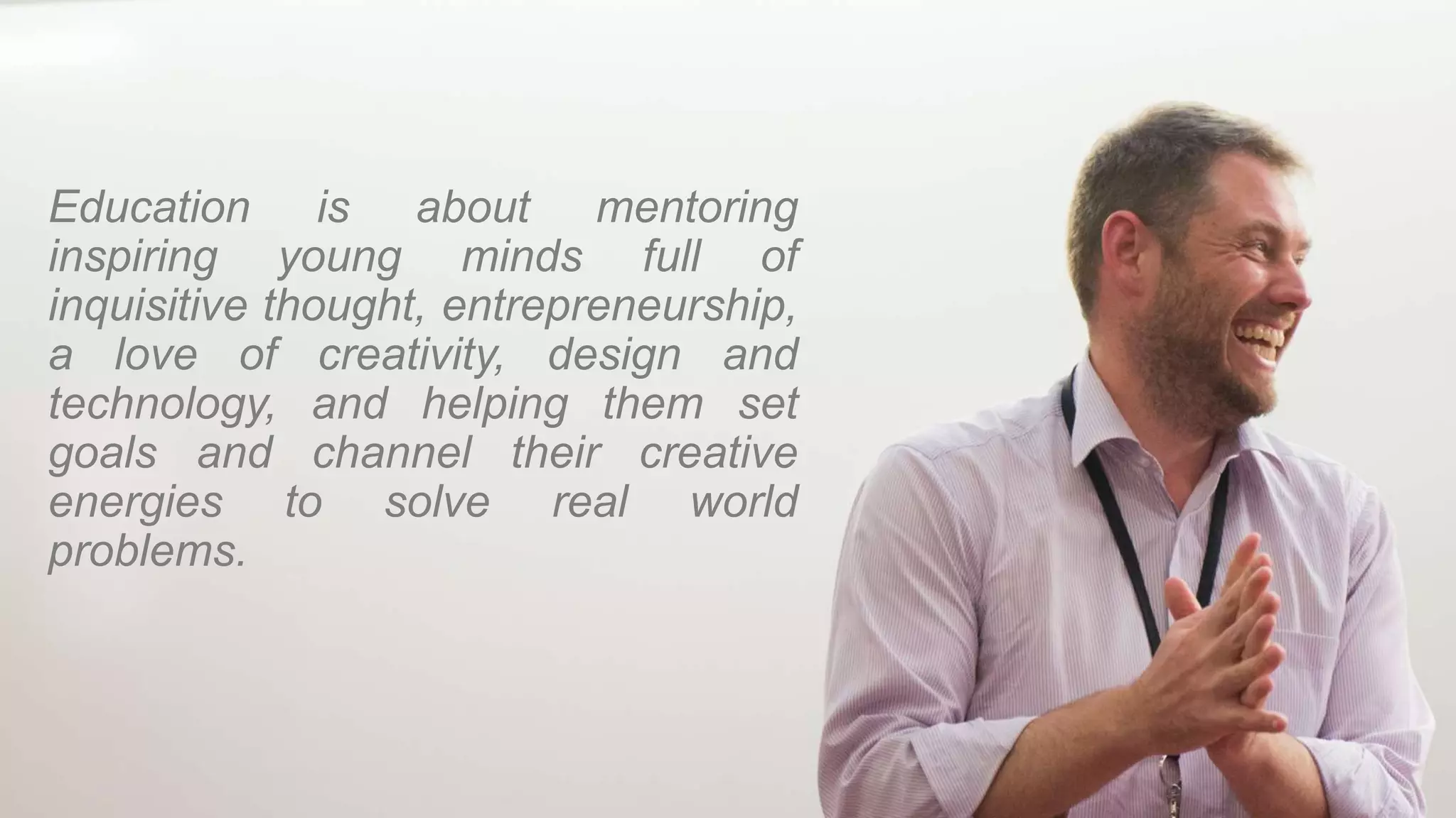 Education is about mentoring
inspiring young minds full of
inquisitive thought, entrepreneurship,
a love of creativity, design and
technology, and helping them set
goals and channel their creative
energies to solve real world
problems.
 