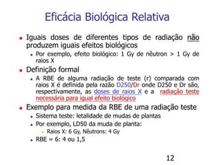12
Eficácia Biológica Relativa
 Iguais doses de diferentes tipos de radiação não
produzem iguais efeitos biológicos
 Por exemplo, efeito biológico: 1 Gy de nêutron > 1 Gy de
raios X
 Definição formal
 A RBE de alguma radiação de teste (r) comparada com
raios X é definida pela razão D250/Dr onde D250 e Dr são,
respectivamente, as doses de raios X e a radiação teste
necessária para igual efeito biológico
 Exemplo para medida da RBE de uma radiação teste
 Sistema teste: letalidade de mudas de plantas
 Por exemplo, LD50 da muda de planta:
 Raios X: 6 Gy, Nêutrons: 4 Gy
 RBE = 6: 4 ou 1,5
 