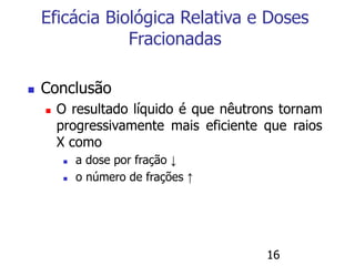 16
 Conclusão
 O resultado líquido é que nêutrons tornam
progressivamente mais eficiente que raios
X como
 a dose por fração ↓
 o número de frações ↑
Eficácia Biológica Relativa e Doses
Fracionadas
 