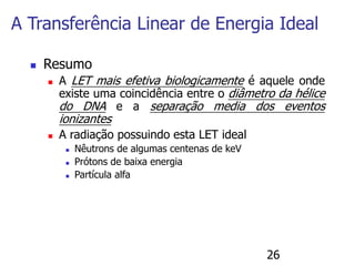 26
 Resumo
 A LET mais efetiva biologicamente é aquele onde
existe uma coincidência entre o diâmetro da hélice
do DNA e a separação media dos eventos
ionizantes
 A radiação possuindo esta LET ideal
 Nêutrons de algumas centenas de keV
 Prótons de baixa energia
 Partícula alfa
A Transferência Linear de Energia Ideal
 