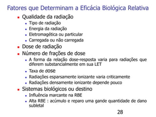 28
Fatores que Determinam a Eficácia Biológica Relativa
 Qualidade da radiação
 Tipo de radiação
 Energia da radiação
 Eletromagética ou particular
 Carregada ou não carregada
 Dose de radiação
 Número de frações de dose
 A forma da relação dose-resposta varia para radiações que
diferem substancialmente em sua LET
 Taxa de dose
 Radiações esparsamente ionizante varia criticamente
 Radiações densamente ionizante depende pouco
 Sistemas biológicos ou destino
 Influência marcante na RBE
 Alta RBE : acúmulo e reparo uma gande quantidade de dano
subletal
 