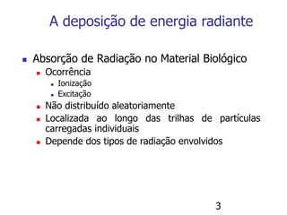 3
A deposição de energia radiante
 Absorção de Radiação no Material Biológico
 Ocorrência
 Ionização
 Excitação
 Não distribuído aleatoriamente
 Localizada ao longo das trilhas de partículas
carregadas individuais
 Depende dos tipos de radiação envolvidos
 