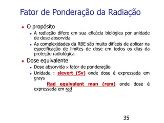 35
Fator de Ponderação da Radiação
 O propósito
 A radiação difere em sua eficácia biológica por unidade
de dose absorvida
 As complexidades da RBE são muito difíceis de aplicar na
especificação de limites de dose em todos os dias da
proteção radiológica
 Dose equivalente
 Dose absorvida × fator de ponderação
 Unidade : sievert (Sv) onde dose é expressada em
grays
Rad equivalent man (rem) onde dose é
expressada em rad
 