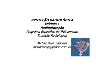 PROTEÇÃO RADIOLÓGICA
Módulo 1
Radioproteção
Programa Específico de Treinamento
Proteção Radiológica
Matias Puga Sanches
msanchesp@yahoo.com.br
 