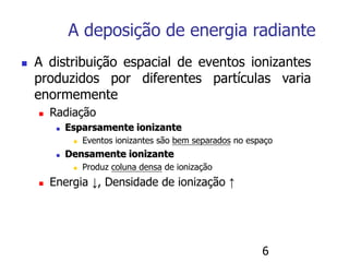 6
 A distribuição espacial de eventos ionizantes
produzidos por diferentes partículas varia
enormemente
 Radiação
 Esparsamente ionizante
 Eventos ionizantes são bem separados no espaço
 Densamente ionizante
 Produz coluna densa de ionização
 Energia ↓, Densidade de ionização ↑
A deposição de energia radiante
 