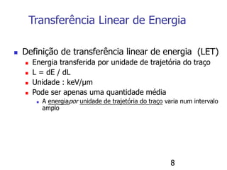8
Transferência Linear de Energia
 Definição de transferência linear de energia (LET)
 Energia transferida por unidade de trajetória do traço
 L = dE / dL
 Unidade : keV/μm
 Pode ser apenas uma quantidade média
 A energiapor unidade de trajetória do traço varia num intervalo
amplo
 