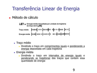 9
 Método de cálculo
 Traço médio
 Dividindo o traço em comprimentos iguais e ponderando a
energia depositada em cada trajetória
 Energia média
 Dividindo o traço em intervalos de energia iguais e
ponderando as trajetórias dos traços que contem essa
quantidade de energia
Transferência Linear de Energia
 
