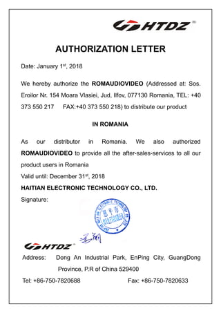 AUTHORIZATION LETTER
Date: January 1st
, 2018
We hereby authorize the ROMAUDIOVIDEO (Addressed at: Sos.
Eroilor Nr. 154 Moara Vlasiei, Jud, Ilfov, 077130 Romania, TEL: +40
373 550 217 FAX:+40 373 550 218) to distribute our product
IN ROMANIA
As our distributor in Romania. We also authorized
ROMAUDIOVIDEO to provide all the after-sales-services to all our
product users in Romania
Valid until: December 31st
, 2018
HAITIAN ELECTRONIC TECHNOLOGY CO., LTD.
Signature:
Address: Dong An Industrial Park, EnPing City, GuangDong
Province, P.R of China 529400
Tel: +86-750-7820688 Fax: +86-750-7820633
 
