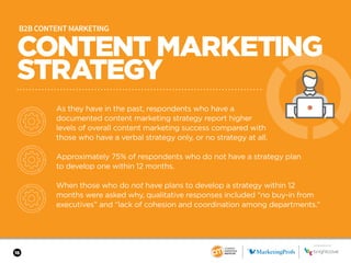 16
SPONSORED BY
B2B CONTENT MARKETING
As they have in the past, respondents who have a
documented content marketing strategy report higher
levels of overall content marketing success compared with
those who have a verbal strategy only, or no strategy at all.
Approximately 75% of respondents who do not have a strategy plan
to develop one within 12 months.
When those who do not have plans to develop a strategy within 12
months were asked why, qualitative responses included “no buy-in from
executives” and “lack of cohesion and coordination among departments.”
CONTENT MARKETING
STRATEGY
 