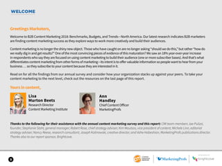 WELCOME
Greetings Marketers,
Welcome to B2B Content Marketing 2018: Benchmarks, Budgets, and Trends—North America. Our latest research indicates B2B marketers
are finding content marketing success as they explore ways to work more creatively and build their audiences.
Contentmarketingisnolongertheshinynewobject.Thosewhohavecaughtonarenolongerasking“shouldwedothis,”butrather“howdo
wereallydiginandgetresults?”Oneofthemostconvincingpiecesofevidenceofthismaturation?Wesawan18%year-over-yearincrease
inrespondentswhosaytheyarefocusedonusingcontentmarketingtobuildtheiraudience(oneormoresubscriberbases).Andthat’swhat
differentiatescontentmarketingfromotherformsofmarketing—itsintentistooffervaluableinformationsopeoplewanttohearfromyour
business…sotheysubscribetoyourcontentbecausetheyareinterestedinit.
Read on for all the findings from our annual survey and consider how your organization stacks up against your peers. To take your
content marketing to the next level, check out the resources on the last page of this report.
Yours in content,
Lisa
Murton Beets
Research Director
Content Marketing Institute
Thanks to the following for their assistance with the annual content marketing survey and this report: CMI team members Joe Pulizzi,
founder; Stephanie Stahl, general manager; Robert Rose, chief strategy adviser; Kim Moutsos, vice president of content; Michele Linn, editorial
strategy adviser; Nancy Reese, research consultant; Joseph Kalinowski, creative director; and Vahe Habeshian, MarketingProfs publications director.
Thanks also to our report sponsor, Brightcove.
3
SPONSORED BY
Ann
Handley
Chief Content Officer
MarketingProfs
 