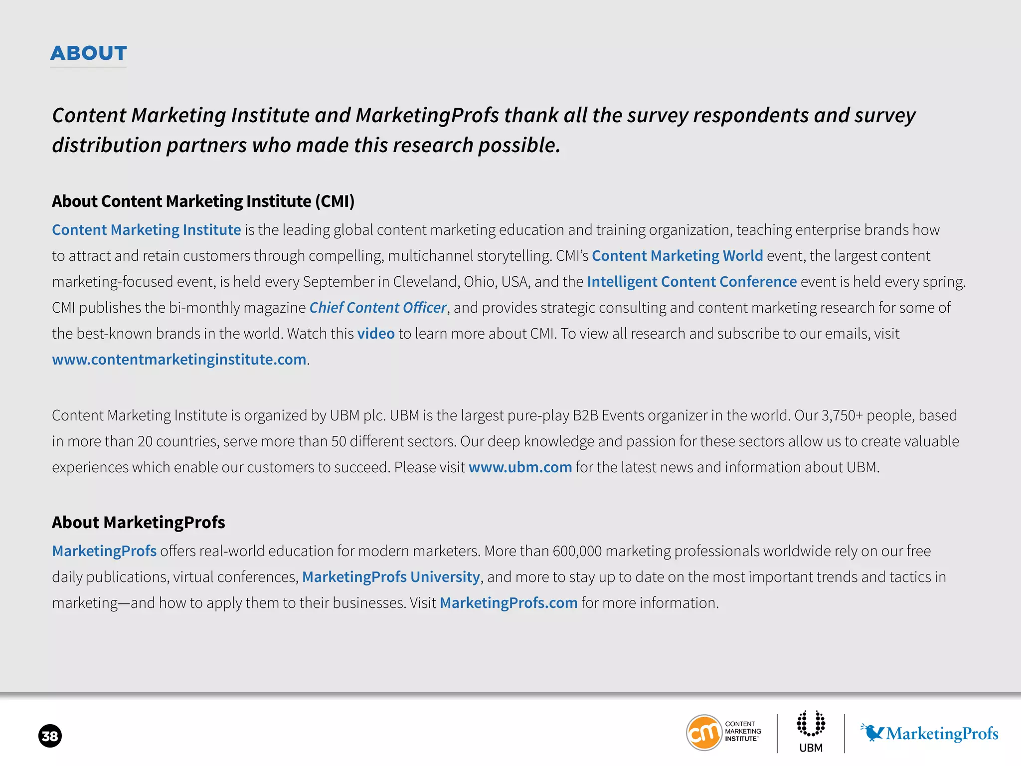 38
ABOUT
Content Marketing Institute and MarketingProfs thank all the survey respondents and survey
distribution partners who made this research possible.
About Content Marketing Institute (CMI)
Content Marketing Institute is the leading global content marketing education and training organization, teaching enterprise brands how
to attract and retain customers through compelling, multichannel storytelling. CMI’s Content Marketing World event, the largest content
marketing-focused event, is held every September in Cleveland, Ohio, USA, and the Intelligent Content Conference event is held every spring.
CMI publishes the bi-monthly magazine Chief Content Officer, and provides strategic consulting and content marketing research for some of
the best-known brands in the world. Watch this video to learn more about CMI. To view all research and subscribe to our emails, visit
www.contentmarketinginstitute.com.
Content Marketing Institute is organized by UBM plc. UBM is the largest pure-play B2B Events organizer in the world. Our 3,750+ people, based
in more than 20 countries, serve more than 50 different sectors. Our deep knowledge and passion for these sectors allow us to create valuable
experiences which enable our customers to succeed. Please visit www.ubm.com for the latest news and information about UBM.
About MarketingProfs
MarketingProfs offers real-world education for modern marketers. More than 600,000 marketing professionals worldwide rely on our free
daily publications, virtual conferences, MarketingProfs University, and more to stay up to date on the most important trends and tactics in
marketing—and how to apply them to their businesses. Visit MarketingProfs.com for more information.
 