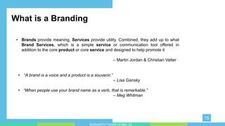 • “A brand is a voice and a product is a souvenir.”
– Lisa Gansky
• “When people use your brand name as a verb, that is remarkable.”
– Meg Whitman
• y impress your audience and add a unique zing and appeal to your Presentations. Easy to change colors, photos and Text. Get
a modern PowerPoint Presentation that is beautifully designed. You can simply impress your audience and add a unique zing
and appeal to your Presentations. Easy to change colors, photos and Text. Get a modern PowerPoint Presentation that is
beautifully designed.
What is a Branding
• Brands provide meaning, Services provide utility. Combined, they add up to what
Brand Services, which is a simple service or communication tool offered in
addition to the core product or core service and designed to help promote it
– Martin Jordan & Christian Vatter
15
SIDDHARTH TIWARI 2018BA_03
 