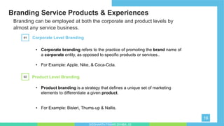 Branding Service Products & Experiences
16
Branding can be employed at both the corporate and product levels by
almost any service business.
Corporate Level Branding01
• Corporate branding refers to the practice of promoting the brand name of
a corporate entity, as opposed to specific products or services..
• For Example: Apple, Nike, & Coca-Cola.
Product Level Branding02
• Product branding is a strategy that defines a unique set of marketing
elements to differentiate a given product.
• For Example: Bisleri, Thums-up & Nallis.
SIDDHARTH TIWARI 2018BA_03
 