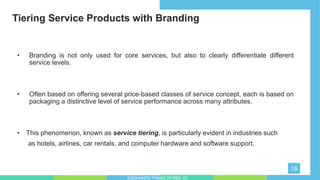 Tiering Service Products with Branding
18
• Branding is not only used for core services, but also to clearly differentiate different
service levels.
• Often based on offering several price-based classes of service concept, each is based on
packaging a distinctive level of service performance across many attributes.
• This phenomenon, known as service tiering, is particularly evident in industries such
as hotels, airlines, car rentals, and computer hardware and software support.
SIDDHARTH TIWARI 2018BA_03
 