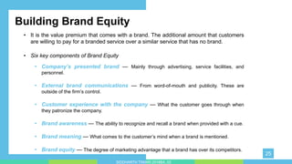 • Six key components of Brand Equity
• .
• Company’s presented brand — Mainly through advertising, service facilities, and
personnel.
• External brand communications — From word-of-mouth and publicity. These are
outside of the firm’s control.
• Customer experience with the company — What the customer goes through when
they patronize the company.
• Brand awareness — The ability to recognize and recall a brand when provided with a cue.
• Brand meaning — What comes to the customer’s mind when a brand is mentioned.
• Brand equity — The degree of marketing advantage that a brand has over its competitors.
Building Brand Equity
• It is the value premium that comes with a brand. The additional amount that customers
are willing to pay for a branded service over a similar service that has no brand.
25
SIDDHARTH TIWARI 2018BA_03
 