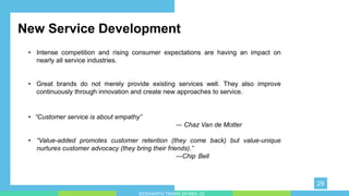 • “Customer service is about empathy”
― Chaz Van de Motter
• “Value-added promotes customer retention (they come back) but value-unique
nurtures customer advocacy (they bring their friends).”
―Chip Bell y impress your audience and add a
unique zing and appeal to your Presentations. Easy to change colors, photos and Text. Get a modern PowerPoint Presentation
that is beautifully designed. You can simply impress your audience and add a unique zing and appeal to your Presentations. Easy
to change colors, photos and Text. Get a modern PowerPoint Presentation that is beautifully designed.
New Service Development
• Intense competition and rising consumer expectations are having an impact on
nearly all service industries.
• Great brands do not merely provide existing services well. They also improve
continuously through innovation and create new approaches to service.
29
SIDDHARTH TIWARI 2018BA_03
 