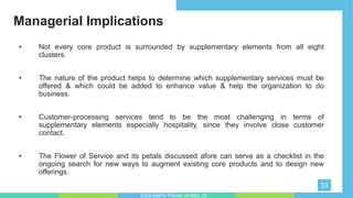 Managerial Implications
33
• Not every core product is surrounded by supplementary elements from all eight
clusters.
• The nature of the product helps to determine which supplementary services must be
offered & which could be added to enhance value & help the organization to do
business.
• Customer-processing services tend to be the most challenging in terms of
supplementary elements especially hospitality, since they involve close customer
contact.
• The Flower of Service and its petals discussed afore can serve as a checklist in the
ongoing search for new ways to augment existing core products and to design new
offerings.
SIDDHARTH TIWARI 2018BA_03
 