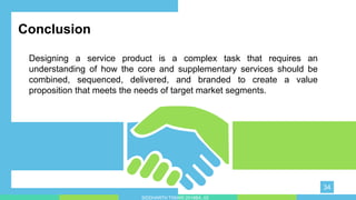 Conclusion
Designing a service product is a complex task that requires an
understanding of how the core and supplementary services should be
combined, sequenced, delivered, and branded to create a value
proposition that meets the needs of target market segments.
34
SIDDHARTH TIWARI 2018BA_03
 