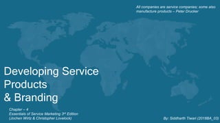 Developing Service
Products
& Branding
All companies are service companies; some also
manufacture products – Peter Drucker
Chapter – 4
Essentials of Service Marketing 3rd Edition
(Jochen Wirtz & Christopher Lovelock) By: Siddharth Tiwari (2018BA_03)
 
