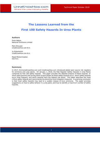 T
Technical Paper October 2018
1
The Lessons Learned from the
First 100 Safety Hazards In Urea Plants
Authors
Prem Baboo
National Fertilizers Limited
Mark Brouwer
UreaKnowHow.com B.V.
Jo Eijkenboom
UreaKnowHow.com B.V.
Majid Mohammadian
OCI N.V.
Summary
In 2017, AmmoniaKnowHow.com and UreaKnowHow.com introduced global open source risk registers
for ammonia and urea plants. On January 1, 2018, the Risk Register Safety Hazards in Urea Plants
contained its first 100 safety hazards. This paper provides the detailed analysis of these hazards: In
which plant sections and during which project phase do these safety hazards occur, which safety hazards
occur most frequent, and which hazards have the highest risk factor. This paper describes the most
critical safety hazards and recommends its prevention and mitigation measures. A surprising conclusion
is that most safety hazards may lead to a sudden release of toxic ammonia. The paper provides
suggestions on how to safely behave in a urea plant, and how to identify a maximum number of safety
hazards.
 