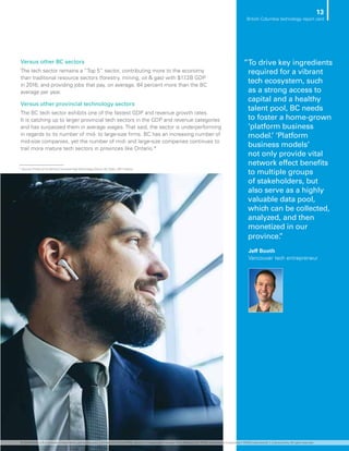 Versus other BC sectors
The tech sector remains a “Top 5” sector, contributing more to the economy
than traditional resource sectors (forestry, mining, oil  gas) with $17.2B GDP
in 2016; and providing jobs that pay, on average, 84 percent more than the BC
average per year.
Versus other provincial technology sectors
The BC tech sector exhibits one of the fastest GDP and revenue growth rates.
It is catching up to larger provincial tech sectors in the GDP and revenue categories
and has surpassed them in average wages. That said, the sector is underperforming
in regards to its number of mid- to large-size firms. BC has an increasing number of
mid-size companies, yet the number of mid- and large-size companies continues to
trail more mature tech sectors in provinces like Ontario.*
”To drive key ingredients
required for a vibrant
tech ecosystem, such
as a strong access to
capital and a healthy
talent pool, BC needs
to foster a home-grown
‘platform business
model.’ ‘Platform
business models’
not only provide vital
network effect benefits
to multiple groups
of stakeholders, but
also serve as a highly
valuable data pool,
which can be collected,
analyzed, and then
monetized in our
province.”
Jeff Booth
Vancouver tech entrepreneur
* Source: Profile of the British Columbia HighTechnology Sector, BC Stats, 2017 Edition
13
British Columbia technology report card
© 2018 KPMG LLP, a Canadian limited liability partnership and a member firm of the KPMG network of independent member firms affiliated with KPMG International Cooperative (“KPMG International”), a Swiss entity. All rights reserved.
 
