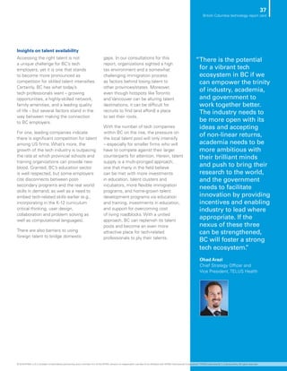 Insights on talent availability
Accessing the right talent is not
a unique challenge for BC’s tech
employers, yet it is one that stands
to become more pronounced as
competition for skilled talent intensifies.
Certainly, BC has what today’s
tech professionals want – growing
opportunities, a highly-skilled network,
family amenities, and a leading quality
of life – but several factors stand in the
way between making the connection
to BC employers.
For one, leading companies indicate
there is significant competition for talent
among US firms. What’s more, the
growth of the tech industry is outpacing
the rate at which provincial schools and
training organizations can provide new
blood. Granted, BC’s education sector
is well respected, but some employers
cite disconnects between post-
secondary programs and the real world
skills in demand; as well as a need to
embed tech-related skills earlier (e.g.,
incorporating in the K-12 curriculum
critical thinking, user design,
collaboration and problem solving as
well as computational languages).
There are also barriers to using
foreign talent to bridge domestic
gaps. In our consultations for this
report, organizations sighted a high
tax environment and a somewhat
challenging immigration process
as factors behind losing talent to
other provinces/states. Moreover,
even though hotspots like Toronto
and Vancouver can be alluring talent
destinations, it can be difficult for
recruits to find (and afford) a place
to set their roots.
With the number of tech companies
within BC on the rise, the pressure on
the local talent pool will only intensify
– especially for smaller firms who will
have to compete against their larger
counterparts for attention. Herein, talent
supply is a multi-pronged approach;
one that many in the field believe
can be met with more investments
in education, talent clusters and
incubators, more flexible immigration
programs, and home-grown talent
development programs via education
and training, investments in education,
and support for overcoming cost
of living roadblocks. With a united
approach, BC can replenish its talent
pools and become an even more
attractive place for tech-related
professionals to ply their talents.
”There is the potential
for a vibrant tech
ecosystem in BC if we
can empower the trinity
of industry, academia,
and government to
work together better.
The industry needs to
be more open with its
ideas and accepting
of non-linear returns,
academia needs to be
more ambitious with
their brilliant minds
and push to bring their
research to the world,
and the government
needs to facilitate
innovation by providing
incentives and enabling
industry to lead where
appropriate. If the
nexus of these three
can be strengthened,
BC will foster a strong
tech ecosystem.”
Ohad Arazi
Chief Strategy Officer and
Vice President, TELUS Health
37
British Columbia technology report card
© 2018 KPMG LLP, a Canadian limited liability partnership and a member firm of the KPMG network of independent member firms affiliated with KPMG International Cooperative (“KPMG International”), a Swiss entity. All rights reserved.
 