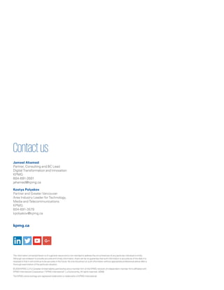 kpmg.ca
The information contained herein is of a general nature and is not intended to address the circumstances of any particular individual or entity.
Although we endeavor to provide accurate and timely information, there can be no guarantee that such information is accurate as of the date it is
received or that it will continue to be accurate in the future. No one should act on such information without appropriate professional advice after a
thorough examination of the particular situation.
© 2018 KPMG LLP, a Canadian limited liability partnership and a member firm of the KPMG network of independent member firms affiliated with
KPMG International Cooperative (“KPMG International”), a Swiss entity. All rights reserved. 20595
The KPMG name and logo are registered trademarks or trademarks of KPMG International.
Contactus
Jameel Ahamed
Partner, Consulting and BC Lead
Digital Transformation and Innovation
KPMG
604-691-3501
jahamed@kpmg.ca
Kostya Polyakov
Partner and Greater Vancouver
Area Industry Leader for Technology,
Media and Telecommunications
KPMG
604-691-3579
kpolyakov@kpmg.ca
 