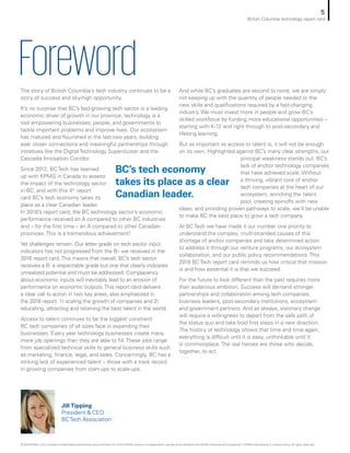 ForewordThe story of British Columbia’s tech industry continues to be a
story of success and sky-high opportunity.
It’s no surprise that BC’s fast-growing tech sector is a leading
economic driver of growth in our province; technology is a
tool empowering businesses, people, and governments to
tackle important problems and improve lives. Our ecosystem
has matured and flourished in the last two years, building
ever closer connections and meaningful partnerships through
initiatives like the Digital Technology Supercluster and the
Cascadia Innovation Corridor.
Since 2012, BC Tech has teamed
up with KPMG in Canada to assess
the impact of the technology sector
in BC, and with this 4th
report
card BC’s tech economy takes its
place as a clear Canadian leader.
In 2018’s report card, the BC technology sector’s economic
performance received an A compared to other BC industries
and – for the first time – an A compared to other Canadian
provinces. This is a tremendous achievement!
Yet challenges remain. Our letter grade on tech sector input
indicators has not progressed from the B– we received in the
2016 report card.This means that overall, BC’s tech sector
receives a B: a respectable grade but one that clearly indicates
unrealized potential and must be addressed. Complacency
about economic inputs will inevitably lead to an erosion of
performance on economic outputs.This report card delivers
a clear call to action in two key areas, also emphasized in
the 2016 report: 1) scaling the growth of companies and 2)
educating, attracting and retaining the best talent in the world.
Access to talent continues to be the biggest constraint
BC tech companies of all sizes face in expanding their
businesses. Every year technology businesses create many
more job openings than they are able to fill. These jobs range
from specialized technical skills to general business skills such
as marketing, finance, legal, and sales. Concerningly, BC has a
striking lack of experienced talent – those with a track record
in growing companies from start-ups to scale-ups.
And while BC’s graduates are second to none, we are simply
not keeping up with the quantity of people needed or the
new skills and qualifications required by a fast-changing
industry. We must invest more in people and grow BC’s
skilled workforce by funding more educational opportunities –
starting with K-12 and right through to post-secondary and
lifelong learning.
But as important as access to talent is, it will not be enough
on its own. Highlighted against BC’s many clear strengths, our
principal weakness stands out: BC’s
lack of anchor technology companies
that have achieved scale. Without
a thriving, vibrant core of anchor
tech companies at the heart of our
ecosystem, enriching the talent
pool, creating spinoffs with new
ideas, and providing proven pathways to scale, we’ll be unable
to make BC the best place to grow a tech company.
At BC Tech we have made it our number one priority to
understand the complex, multi-stranded causes of this
shortage of anchor companies and take determined action
to address it through our venture programs, our ecosystem
collaboration, and our public policy recommendations. This
2018 BC Tech report card reminds us how critical that mission
is and how essential it is that we succeed.
For the future to look different than the past requires more
than audacious ambition. Success will demand stronger
partnerships and collaboration among tech companies,
business leaders, post-secondary institutions, ecosystem
and government partners. And as always, visionary change
will require a willingness to depart from the safe path of
the status quo and take bold first steps in a new direction.
The history of technology shows that time and time again,
everything is difficult until it is easy, unthinkable until it
is commonplace. The real heroes are those who decide,
together, to act.
Jill Tipping
President & CEO
BCTech Association
BC’s tech economy
takes its place as a clear
Canadian leader.
5
British Columbia technology report card
© 2018 KPMG LLP, a Canadian limited liability partnership and a member firm of the KPMG network of independent member firms affiliated with KPMG International Cooperative (“KPMG International”), a Swiss entity. All rights reserved.
 