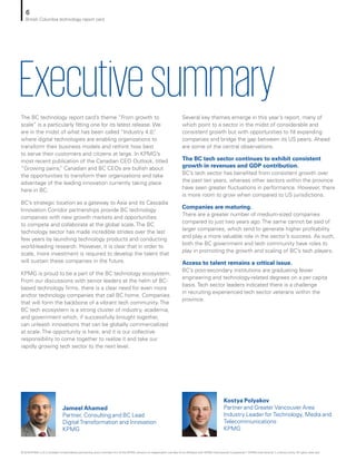 ExecutivesummaryThe BC technology report card’s theme “From growth to
scale” is a particularly fitting one for its latest release. We
are in the midst of what has been called “Industry 4.0,”
where digital technologies are enabling organizations to
transform their business models and rethink how best
to serve their customers and citizens at large. In KPMG’s
most recent publication of the Canadian CEO Outlook, titled
“Growing pains,” Canadian and BC CEOs are bullish about
the opportunities to transform their organizations and take
advantage of the leading innovation currently taking place
here in BC.
BC’s strategic location as a gateway to Asia and its Cascadia
Innovation Corridor partnerships provide BC technology
companies with new growth markets and opportunities
to compete and collaborate at the global scale. The BC
technology sector has made incredible strides over the last
few years by launching technology products and conducting
world-leading research. However, it is clear that in order to
scale, more investment is required to develop the talent that
will sustain these companies in the future.
KPMG is proud to be a part of the BC technology ecosystem.
From our discussions with senior leaders at the helm of BC-
based technology firms, there is a clear need for even more
anchor technology companies that call BC home. Companies
that will form the backbone of a vibrant tech community. The
BC tech ecosystem is a strong cluster of industry, academia,
and government which, if successfully brought together,
can unleash innovations that can be globally commercialized
at scale. The opportunity is here, and it is our collective
responsibility to come together to realize it and take our
rapidly growing tech sector to the next level.
Several key themes emerge in this year’s report, many of
which point to a sector in the midst of considerable and
consistent growth but with opportunities to fill expanding
companies and bridge the gap between its US peers. Ahead
are some of the central observations.
The BC tech sector continues to exhibit consistent
growth in revenues and GDP contribution.
BC’s tech sector has benefited from consistent growth over
the past ten years, whereas other sectors within the province
have seen greater fluctuations in performance. However, there
is more room to grow when compared to US jurisdictions.
Companies are maturing.
There are a greater number of medium-sized companies
compared to just two years ago. The same cannot be said of
larger companies, which tend to generate higher profitability
and play a more valuable role in the sector’s success. As such,
both the BC government and tech community have roles to
play in promoting the growth and scaling of BC’s tech players.
Access to talent remains a critical issue.
BC’s post-secondary institutions are graduating fewer
engineering and technology-related degrees on a per capita
basis. Tech sector leaders indicated there is a challenge
in recruiting experienced tech sector veterans within the
province.
Jameel Ahamed
Partner, Consulting and BC Lead
Digital Transformation and Innovation
KPMG
Kostya Polyakov
Partner and Greater Vancouver Area
Industry Leader for Technology, Media and
Telecommunications
KPMG
6
British Columbia technology report card
© 2018 KPMG LLP, a Canadian limited liability partnership and a member firm of the KPMG network of independent member firms affiliated with KPMG International Cooperative (“KPMG International”), a Swiss entity. All rights reserved.
 