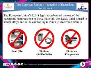 The European Union’s Reduction of Hazardous
Substances
The European Union’s RoHS legislation banned the use of four
hazardous materials one of these materials was Lead. Lead is used in
solder alloys and is the connecting medium in electronic circuits
 
