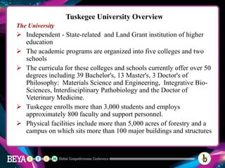 Tuskegee University Overview
The University
➢ Independent - State-related and Land Grant institution of higher
education
➢ The academic programs are organized into five colleges and two
schools
➢ The curricula for these colleges and schools currently offer over 50
degrees including 39 Bachelor's, 13 Master's, 3 Doctor's of
Philosophy: Materials Science and Engineering, Integrative Bio-
Sciences, Interdisciplinary Pathobiology and the Doctor of
Veterinary Medicine.
➢ Tuskegee enrolls more than 3,000 students and employs
approximately 800 faculty and support personnel.
➢ Physical facilities include more than 5,000 acres of forestry and a
campus on which sits more than 100 major buildings and structures
 
