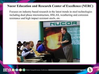 Nucor Education and Research Center of Excellence (NERC)
Focuses on industry based research in the latest trends in steel technologies
including dual phase microstructure, HSLAS, weathering and corrosion
resistance and high impact resistant steels, etc.
9
 