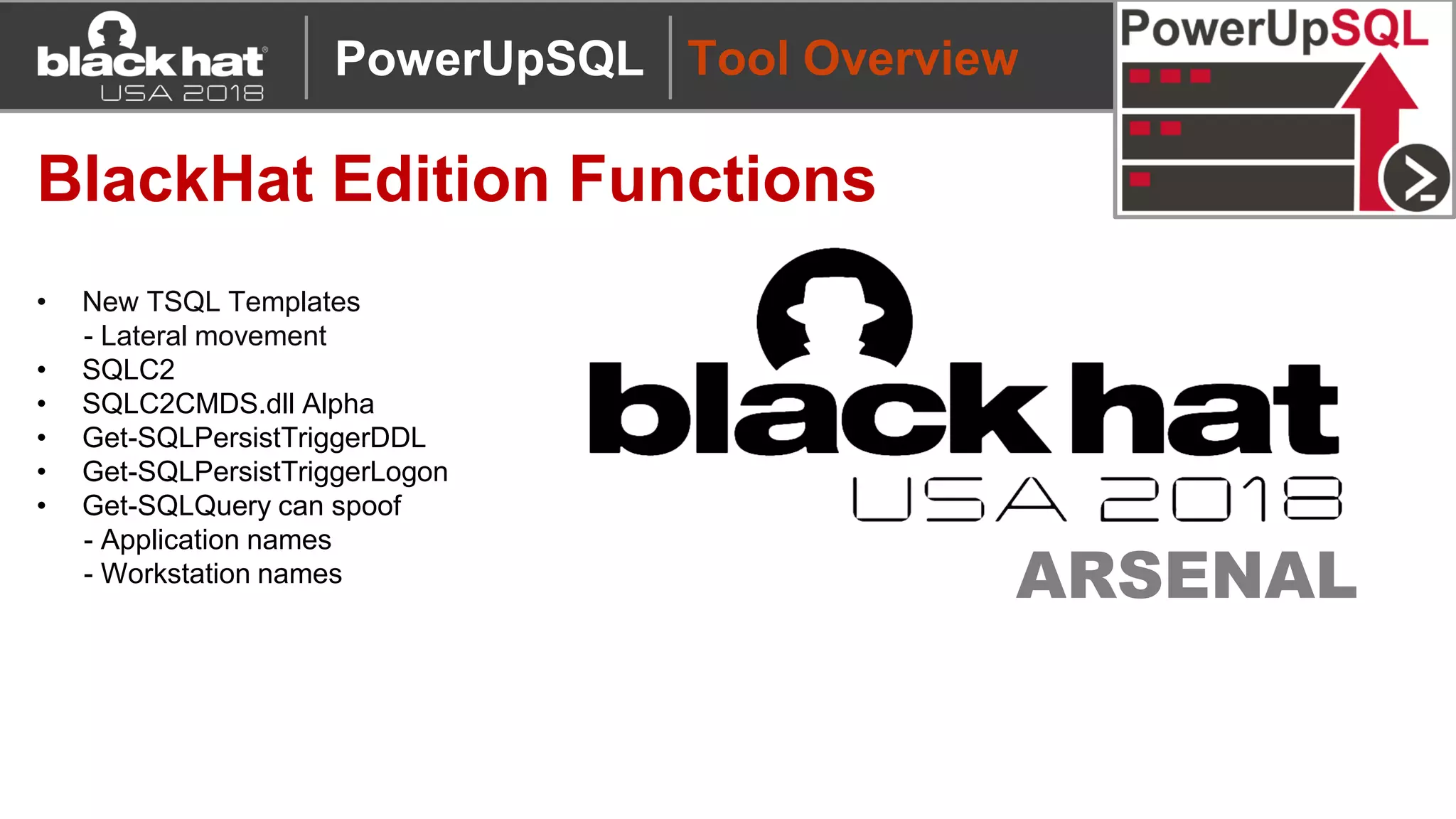 Tool Overview
BlackHat Edition Functions
• New TSQL Templates
- Lateral movement
• SQLC2
• SQLC2CMDS.dll Alpha
• Get-SQLPersistTriggerDDL
• Get-SQLPersistTriggerLogon
• Get-SQLQuery can spoof
- Application names
- Workstation names
PowerUpSQL
ARSENAL
 