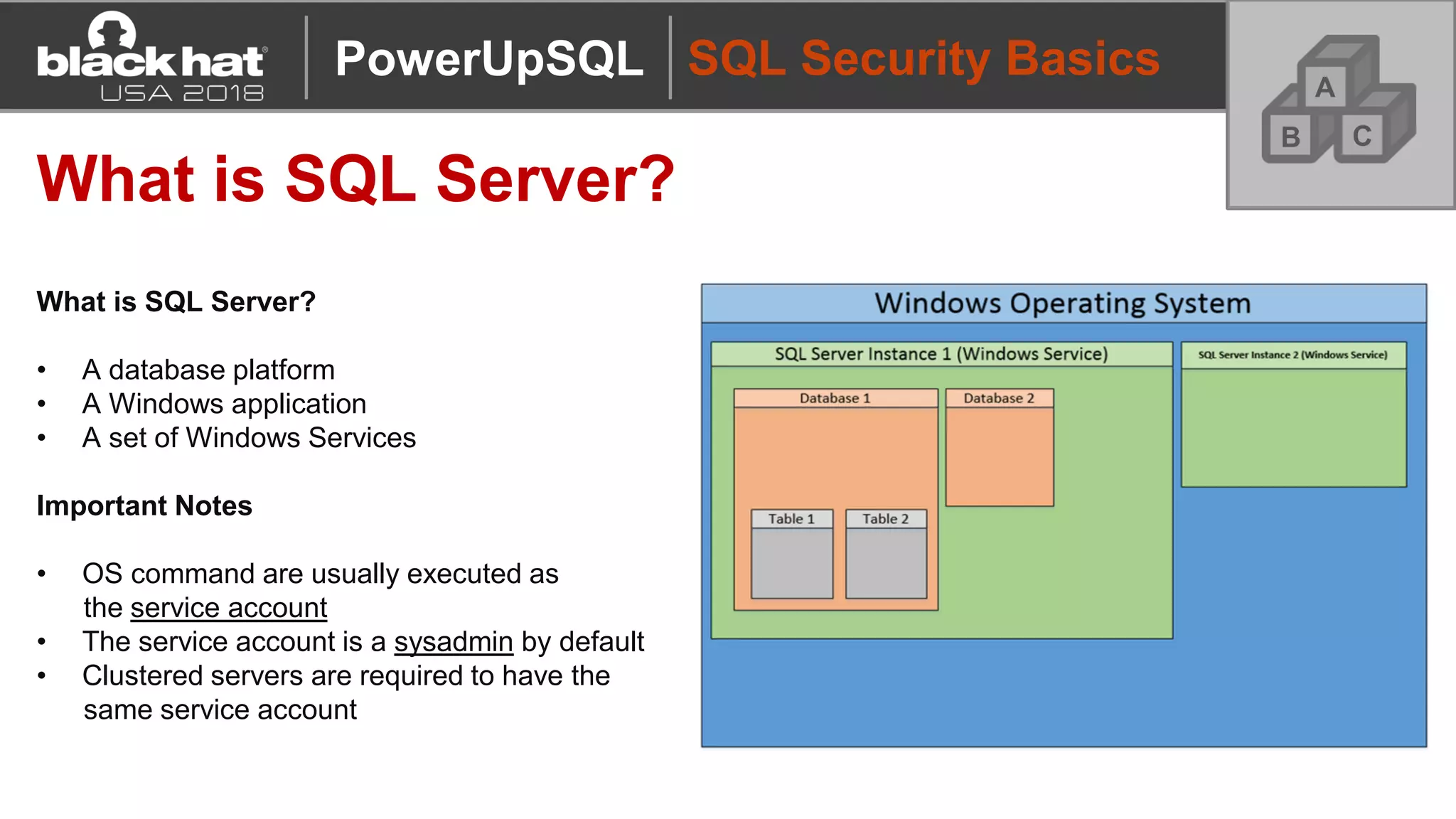 SQL Security Basics
What is SQL Server?
What is SQL Server?
• A database platform
• A Windows application
• A set of Windows Services
Important Notes
• OS command are usually executed as
the service account
• The service account is a sysadmin by default
• Clustered servers are required to have the
same service account
A
CB
PowerUpSQL
 