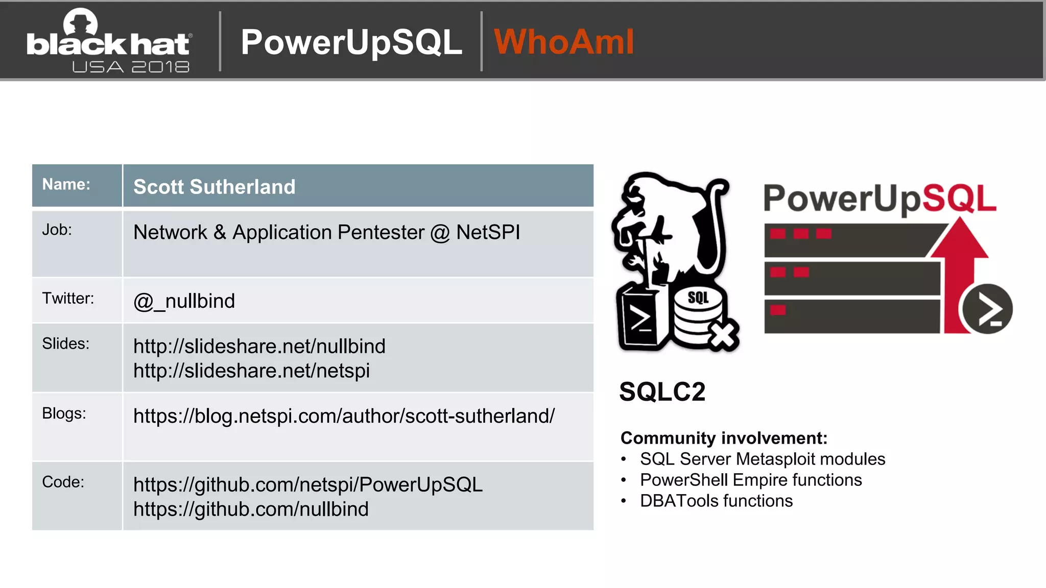 PowerUpSQL WhoAmI
Name: Scott Sutherland
Job: Network & Application Pentester @ NetSPI
Twitter: @_nullbind
Slides: http://slideshare.net/nullbind
http://slideshare.net/netspi
Blogs: https://blog.netspi.com/author/scott-sutherland/
Code: https://github.com/netspi/PowerUpSQL
https://github.com/nullbind
SQLC2
Community involvement:
• SQL Server Metasploit modules
• PowerShell Empire functions
• DBATools functions
 